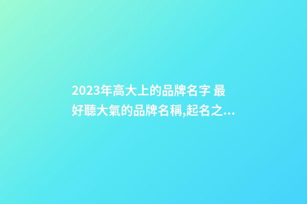 2023年高大上的品牌名字 最好聽大氣的品牌名稱,起名之家-第1張-商標起名-玄機派